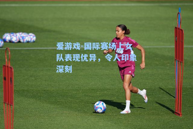国际赛场上女队表现优异，令人印象深刻