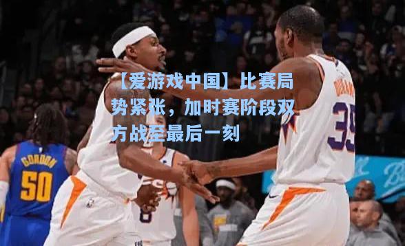 比赛局势紧张，加时赛阶段双方战至最后一刻