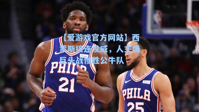 西蒙斯接连发威，人主场巨头战惨胜公牛队