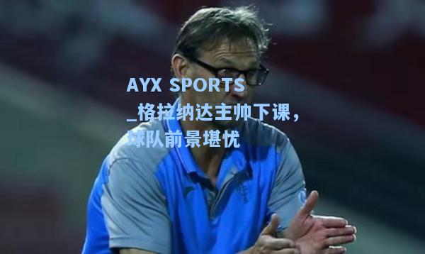 格拉纳达主帅下课，球队前景堪忧