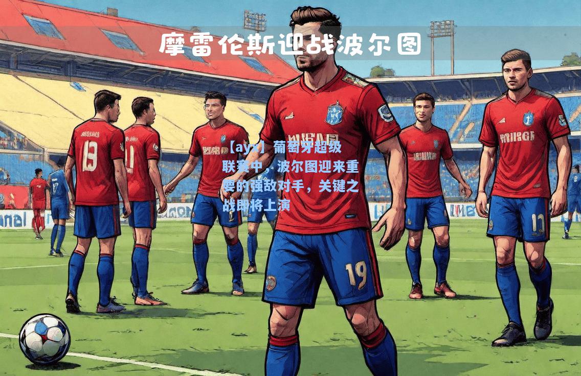 葡萄牙超级联赛中，波尔图迎来重要的强敌对手，关键之战即将上演