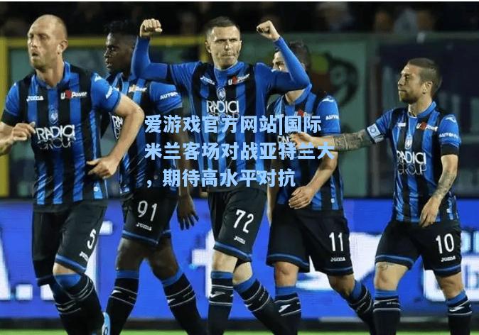 国际米兰客场对战亚特兰大，期待高水平对抗